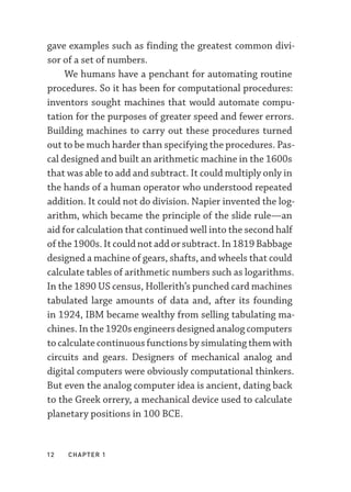 12  chapter 1
gave examples such as finding the greatest common divi-
sor of a set of numbers.
We humans have a penchant for automating routine
procedures. So it has been for computational procedures:
inventors sought machines that would automate compu-
tation for the purposes of greater speed and fewer errors.
Building machines to carry out these procedures turned
out to be much harder than specifying the procedures. Pas-
cal designed and built an arithmetic machine in the 1600s
that was able to add and subtract. It could multiply only in
the hands of a human operator who understood repeated
addition. It could not do division. Napier invented the log-
arithm, which became the principle of the slide rule—­
an
aid for calculation that continued well into the second half
of the 1900s. It could not add or subtract. In 1819 Babbage
designed a machine of gears, shafts, and wheels that could
calculate tables of arithmetic numbers such as logarithms.
In the 1890 US census, Hollerith’s punched card machines
tabulated large amounts of data and, after its founding
in 1924, IBM became wealthy from selling tabulating ma-
chines. In the 1920s engineers designed analog computers
to calculate continuous functions by simulating them with
circuits and gears. Designers of mechanical analog and
digital computers were obviously computational thinkers.
But even the analog computer idea is ancient, dating back
to the Greek orrery, a mechanical device used to calculate
planetary positions in 100 BCE.
 