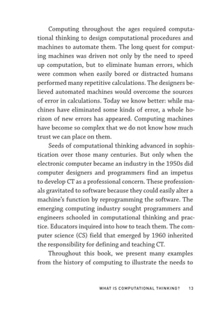 What Is Computational Thinking? 13
Computing throughout the ages required computa-
tional thinking to design computational procedures and
machines to automate them. The long quest for comput-
ing machines was driven not only by the need to speed
up computation, but to eliminate human errors, which
were common when easily bored or distracted humans
performed many repetitive calculations. The designers be-
lieved automated machines would overcome the sources
of error in calculations. Today we know better: while ma-
chines have eliminated some kinds of error, a whole ho-
rizon of new errors has appeared. Computing machines
have become so complex that we do not know how much
trust we can place on them.
Seeds of computational thinking advanced in sophis-
tication over those many centuries. But only when the
electronic computer became an industry in the 1950s did
computer designers and programmers find an impetus
to develop CT as a professional concern. These profession-
als gravitated to software because they could easily alter a
machine’s function by reprogramming the software. The
emerging computing industry sought programmers and
engineers schooled in computational thinking and prac-
tice. Educators inquired into how to teach them. The com-
puter science (CS) field that emerged by 1960 inherited
the responsibility for defining and teaching CT.
Throughout this book, we present many examples
from the history of computing to illustrate the needs to
 