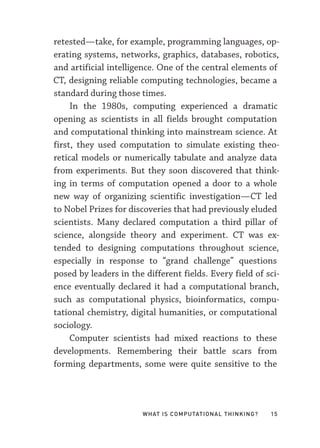 What Is Computational Thinking? 15
retested—­
take, for example, programming languages, op-
erating systems, networks, graphics, databases, robotics,
and artificial intelligence. One of the central elements of
CT, designing reliable computing technologies, became a
standard during those times.
In the 1980s, computing experienced a dramatic
opening as scientists in all fields brought computation
and computational thinking into mainstream science. At
first, they used computation to simulate existing theo-
retical models or numerically tabulate and analyze data
from experiments. But they soon discovered that think-
ing in terms of computation opened a door to a whole
new way of organizing scientific investigation—­
CT led
to Nobel Prizes for discoveries that had previously eluded
scientists. Many declared computation a third pillar of
science, alongside theory and experiment. CT was ex-
tended to designing computations throughout science,
especially in response to “grand challenge” questions
posed by leaders in the different fields. Every field of sci-
ence eventually declared it had a computational branch,
such as computational physics, bioinformatics, compu-
tational chemistry, digital humanities, or computational
sociology.
Computer scientists had mixed reactions to these
developments. Remembering their battle scars from
forming departments, some were quite sensitive to the
 