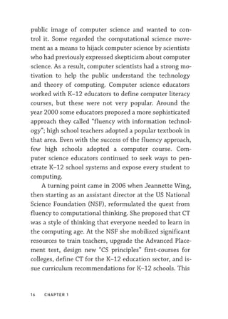 16  chapter 1
public image of computer science and wanted to con-
trol it. Some regarded the computational science move-
ment as a means to hijack computer science by scientists
who had previously expressed skepticism about computer
science. As a result, computer scientists had a strong mo-
tivation to help the public understand the technology
and theory of computing. Computer science educators
worked with K–­
12 educators to define computer literacy
courses, but these were not very popular. Around the
year 2000 some educators proposed a more sophisticated
approach they called “fluency with information technol-
ogy”; high school teachers adopted a popular textbook in
that area. Even with the success of the fluency approach,
few high schools adopted a computer course. Com-
puter science educators continued to seek ways to pen-
etrate K–­
12 school systems and expose every student to
computing.
A turning point came in 2006 when Jeannette Wing,
then starting as an assistant director at the US National
Science Foundation (NSF), reformulated the quest from
fluency to computational thinking. She proposed that CT
was a style of thinking that everyone needed to learn in
the computing age. At the NSF she mobilized significant
resources to train teachers, upgrade the Advanced Place-
ment test, design new “CS principles” first-­
courses for
colleges, define CT for the K–­
12 education sector, and is-
sue curriculum recommendations for K–­
12 schools. This
 
