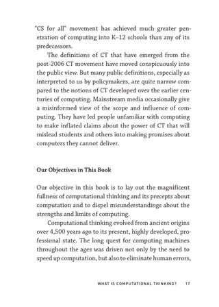 What Is Computational Thinking? 17
“CS for all” movement has achieved much greater pen-
etration of computing into K–­
12 schools than any of its
predecessors.
The definitions of CT that have emerged from the
post-­
2006 CT movement have moved conspicuously into
the public view. But many public definitions, especially as
interpreted to us by policymakers, are quite narrow com-
pared to the notions of CT developed over the earlier cen-
turies of computing. Mainstream media occasionally give
a misinformed view of the scope and influence of com-
puting. They have led people unfamiliar with computing
to make inflated claims about the power of CT that will
mislead students and others into making promises about
computers they cannot deliver.
Our Objectives in This Book
Our objective in this book is to lay out the magnificent
fullness of computational thinking and its precepts about
computation and to dispel misunderstandings about the
strengths and limits of computing.
Computational thinking evolved from ancient origins
over 4,500 years ago to its present, highly developed, pro-
fessional state. The long quest for computing machines
throughout the ages was driven not only by the need to
speed up computation, but also to eliminate human errors,
 