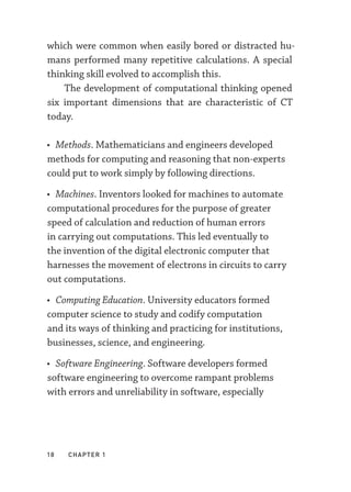 18  chapter 1
which were common when easily bored or distracted hu-
mans performed many repetitive calculations. A special
thinking skill evolved to accomplish this.
The development of computational thinking opened
six important dimensions that are characteristic of CT
today.
• Methods. Mathematicians and engineers developed
methods for computing and reasoning that non-­
experts
could put to work simply by following directions.
• Machines. Inventors looked for machines to automate
computational procedures for the purpose of greater
speed of calculation and reduction of human errors
in carrying out computations. This led eventually to
the invention of the digital electronic computer that
harnesses the movement of electrons in circuits to carry
out computations.
• Computing Education. University educators formed
computer science to study and codify computation
and its ways of thinking and practicing for institutions,
businesses, science, and engineering.
• Software Engineering. Software developers formed
software engineering to overcome rampant problems
with errors and unreliability in software, especially
 