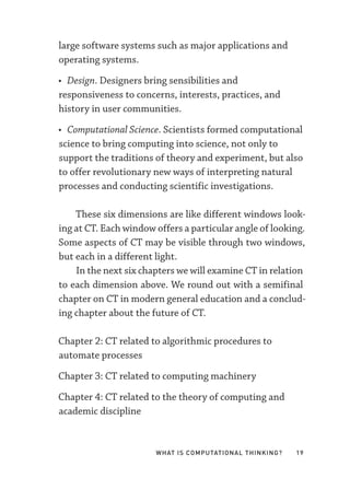 What Is Computational Thinking? 19
large software systems such as major applications and
operating systems.
• Design. Designers bring sensibilities and
responsiveness to concerns, interests, practices, and
history in user communities.
• Computational Science. Scientists formed computational
science to bring computing into science, not only to
support the traditions of theory and experiment, but also
to offer revolutionary new ways of interpreting natural
processes and conducting scientific investigations.
These six dimensions are like different windows look-
ing at CT. Each window offers a particular angle of looking.
Some aspects of CT may be visible through two windows,
but each in a different light.
In the next six chapters we will examine CT in relation
to each dimension above. We round out with a semifinal
chapter on CT in modern general education and a conclud-
ing chapter about the future of CT.
Chapter 2: CT related to algorithmic procedures to
automate processes
Chapter 3: CT related to computing machinery
Chapter 4: CT related to the theory of computing and
academic discipline
 