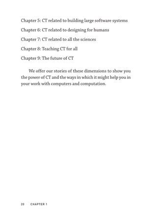 20  chapter 1
Chapter 5: CT related to building large software systems
Chapter 6: CT related to designing for humans
Chapter 7: CT related to all the sciences
Chapter 8: Teaching CT for all
Chapter 9: The future of CT
We offer our stories of these dimensions to show you
the power of CT and the ways in which it might help you in
your work with computers and computation.
 