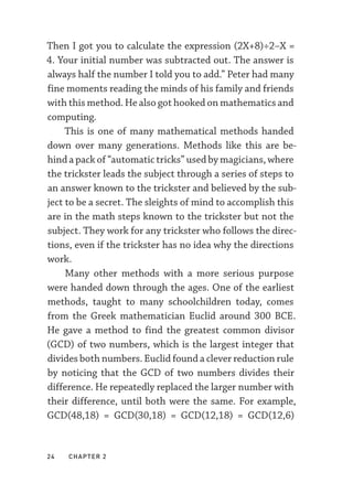 24  chapter 2
Then I got you to calculate the expression (2X+8)÷2–­
X =
4. Your initial number was subtracted out. The answer is
always half the number I told you to add.” Peter had many
fine moments reading the minds of his family and friends
with this method. He also got hooked on mathematics and
computing.
This is one of many mathematical methods handed
down over many generations. Methods like this are be-
hind a pack of “automatic tricks” used by magicians, where
the trickster leads the subject through a series of steps to
an answer known to the trickster and believed by the sub-
ject to be a secret. The sleights of mind to accomplish this
are in the math steps known to the trickster but not the
subject. They work for any trickster who follows the direc-
tions, even if the trickster has no idea why the directions
work.
Many other methods with a more serious purpose
were handed down through the ages. One of the earliest
methods, taught to many schoolchildren today, comes
from the Greek mathematician Euclid around 300 BCE.
He gave a method to find the greatest common divisor
(GCD) of two numbers, which is the largest integer that
divides both numbers. Euclid found a clever reduction rule
by noticing that the GCD of two numbers divides their
difference. He repeatedly replaced the larger number with
their difference, until both were the same. For example,
GCD(48,18) = GCD(30,18) = GCD(12,18) = GCD(12,6)
 