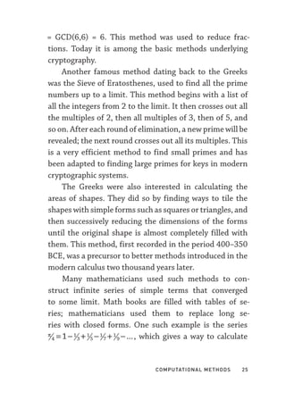 Computational Methods  25
= GCD(6,6) = 6. This method was used to reduce frac-
tions. Today it is among the basic methods underlying
cryptography.
Another famous method dating back to the Greeks
was the Sieve of Eratosthenes, used to find all the prime
numbers up to a limit. This method begins with a list of
all the integers from 2 to the limit. It then crosses out all
the multiples of 2, then all multiples of 3, then of 5, and
so on. After each round of elimination, a new prime will be
revealed; the next round crosses out all its multiples. This
is a very efficient method to find small primes and has
been adapted to finding large primes for keys in modern
cryptographic systems.
The Greeks were also interested in calculating the
areas of shapes. They did so by finding ways to tile the
shapes with simple forms such as squares or triangles, and
then successively reducing the dimensions of the forms
until the original shape is almost completely filled with
them. This method, first recorded in the period 400–­
350
BCE, was a precursor to better methods introduced in the
modern calculus two thousand years later.
Many mathematicians used such methods to con-
struct infinite series of simple terms that converged
to some limit. Math books are filled with tables of se-
ries; mathematicians used them to replace long se-
ries with closed forms. One such example is the series
π
4
1
3
1
5
1
7
1
9
1
= − + − + − ..., which gives a way to calculate
 