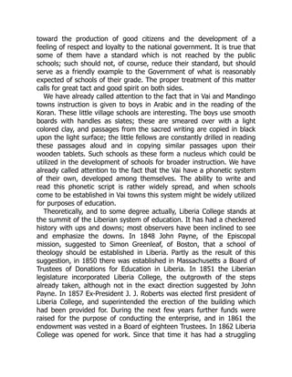 toward the production of good citizens and the development of a
feeling of respect and loyalty to the national government. It is true that
some of them have a standard which is not reached by the public
schools; such should not, of course, reduce their standard, but should
serve as a friendly example to the Government of what is reasonably
expected of schools of their grade. The proper treatment of this matter
calls for great tact and good spirit on both sides.
We have already called attention to the fact that in Vai and Mandingo
towns instruction is given to boys in Arabic and in the reading of the
Koran. These little village schools are interesting. The boys use smooth
boards with handles as slates; these are smeared over with a light
colored clay, and passages from the sacred writing are copied in black
upon the light surface; the little fellows are constantly drilled in reading
these passages aloud and in copying similar passages upon their
wooden tablets. Such schools as these form a nucleus which could be
utilized in the development of schools for broader instruction. We have
already called attention to the fact that the Vai have a phonetic system
of their own, developed among themselves. The ability to write and
read this phonetic script is rather widely spread, and when schools
come to be established in Vai towns this system might be widely utilized
for purposes of education.
Theoretically, and to some degree actually, Liberia College stands at
the summit of the Liberian system of education. It has had a checkered
history with ups and downs; most observers have been inclined to see
and emphasize the downs. In 1848 John Payne, of the Episcopal
mission, suggested to Simon Greenleaf, of Boston, that a school of
theology should be established in Liberia. Partly as the result of this
suggestion, in 1850 there was established in Massachusetts a Board of
Trustees of Donations for Education in Liberia. In 1851 the Liberian
legislature incorporated Liberia College, the outgrowth of the steps
already taken, although not in the exact direction suggested by John
Payne. In 1857 Ex-President J. J. Roberts was elected first president of
Liberia College, and superintended the erection of the building which
had been provided for. During the next few years further funds were
raised for the purpose of conducting the enterprise, and in 1861 the
endowment was vested in a Board of eighteen Trustees. In 1862 Liberia
College was opened for work. Since that time it has had a struggling
 