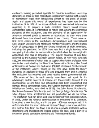 existence, making periodical appeals for financial assistance, receiving
donations of more or less magnitude, occasionally putting forth a spurt
of momentary vigor, then languishing almost to the point of death;
again and again this round of experiences has been run by the
institution. It is difficult to secure definite and connected information
regarding it; to prepare a fairly complete history would involve
considerable labor. It is interesting to notice that, among the expressed
purposes of the institution, was the providing of an opportunity for
American colored youth to receive an education, as they were then
debarred from educational institutions in our country. There were at
first three chairs in the institution:—Jurisprudence and International
Law, English Literature and Moral and Mental Philosophy, and the Fulton
Chair of Languages; in 1905 the faculty consisted of eight members,
including the president. In 1879 there was but a single teacher, who
was giving instruction in mathematics (to which chair he was originally
appointed) and also in languages. The largest donation at any time
received by the College was from Joseph Fulton, of New York, who left
$25,000, the income of which was to support the Fulton professor, who
was to be nominated by the New York Colonization Society; the Board
of Donations of Boston has had some $30,000 at interest for the benefit
of the institution; Albert Fearing at one time gave $5000 for library
purposes. In addition to these gifts and bequests from and in America
the institution has received and does receive some governmental aid;
1000 acres of land in each county have been set apart for its
advantage; certain sources of income are theoretically devoted to its
maintenance. At one time four scholarships had been established and
named; these scholarships were, the Gordon Memorial (in memory of
Midshipman Gordon, who died in 1822), the John Payne Scholarship,
the Simon Greenleaf Scholarship, and the George Briggs Scholarship. To
what degree these scholarships are still productive we do not know.
The institution had run down and was threatened with extinction when,
in 1898, under the national administration of President W. E. Coleman,
it received a new impulse, and in the year 1900 was re-organized. It is
unfortunate that the exact status of Liberia College is not more definite;
it is neither fish, flesh nor fowl; it is at once a private institution with a
directorate and management located across the seas, and a part of a
system of public education, receiving aid from national funds.
 