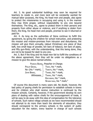 Art. 3. As good substantial buildings may soon be required for
teachers to reside in, and more land will be constantly wanted for
manual labor purposes, the King, his head men and people, also agree
to protect the missionaries in occupying and using it, in the manner
they may think proper, without responsibility to any one beyond
themselves. The King, etc., agree to protect them in their persons and
property from either abuse or violence, and if anything is stolen from
them, the King, his head men and people, promise to see it returned or
paid for.
Art. 4. As long as the authorities of Dena continue to fulfill this
agreement, by giving the children for school instruction, and protecting
the mission and mission-premises from intrusion and disturbance, the
mission will give them annually, (about Christmas) one piece of blue
baft, two small kegs of powder, ten bars of tobacco, ten bars of pipes,
and fifty gun-flints; with the understanding, that this being done, they
are not to be teased for dash to any one.
Art. 5. But if the King and his head men fail to fulfill the conditions of
the above agreement, then they will be under no obligations as a
mission to give the above named articles.
Francis Burns, Preacher in Charge.
Philip Gross,
-
Tweh, his * mark,
Ney (his * mark), Toboto, his * mark,
John Banks, Twabo, his * mark,
Witnesses. Twaah, his * mark,
Ero-bawh, his * mark,
Nywah-wah, his * mark.”
Of course this document is many years old. No doubt, however, the
bad policy of paying chiefs for permission to establish schools in towns
and for children who shall receive instruction is continued by the
mission schools. Certainly, however, if the government develop its own
plans of dealing with native chiefs for the encouragement of trade, it
will be easy to do away with this idea of compensation for the tolerance
of schools. Such native village schools as we have recommended should
not attempt to do more than teach the elements of education; they
should correspond to the primary schools in the system of public
education for the nation; every teacher in charge of such schools
 