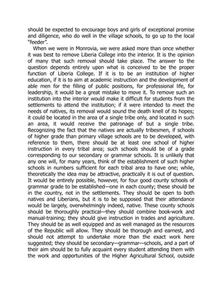 should be expected to encourage boys and girls of exceptional promise
and diligence, who do well in the village schools, to go up to the local
“feeder”.
When we were in Monrovia, we were asked more than once whether
it was best to remove Liberia College into the interior. It is the opinion
of many that such removal should take place. The answer to the
question depends entirely upon what is conceived to be the proper
function of Liberia College. If it is to be an institution of higher
education, if it is to aim at academic instruction and the development of
able men for the filling of public positions, for professional life, for
leadership, it would be a great mistake to move it. To remove such an
institution into the interior would make it difficult for students from the
settlements to attend the institution; if it were intended to meet the
needs of natives, its removal would sound the death knell of its hopes;
it could be located in the area of a single tribe only, and located in such
an area, it would receive the patronage of but a single tribe.
Recognizing the fact that the natives are actually tribesmen, if schools
of higher grade than primary village schools are to be developed, with
reference to them, there should be at least one school of higher
instruction in every tribal area; such schools should be of a grade
corresponding to our secondary or grammar schools. It is unlikely that
any one will, for many years, think of the establishment of such higher
schools in numbers sufficient for each tribal area to have one; while,
theoretically the idea may be attractive, practically it is out of question.
It would be entirely possible, however, for four good county schools of
grammar grade to be established—one in each county; these should be
in the country, not in the settlements. They should be open to both
natives and Liberians, but it is to be supposed that their attendance
would be largely, overwhelmingly indeed, native. These county schools
should be thoroughly practical—they should combine book-work and
manual-training; they should give instruction in trades and agriculture.
They should be as well equipped and as well managed as the resources
of the Republic will allow. They should be thorough and earnest, and
should not attempt to undertake more than the exact work here
suggested; they should be secondary—grammar—schools, and a part of
their aim should be to fully acquaint every student attending them with
the work and opportunities of the Higher Agricultural School, outside
 