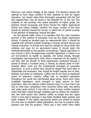 Monrovia, and Liberia College at the capital. The teachers should not
attempt to force large numbers of their students to look for higher
education, but should make them thoroughly acquainted with the fact
that opportunities may be found in the Republic for it; the very few
students of real promise, who desire education of higher grade, the
teachers should encourage and direct toward the Higher Agricultural
School and Liberia College; certainly the larger number of the boys
should be directed toward the former—a select few of special promise
in the direction of leadership, toward the latter.
For the general uplift, there is no question that the most important
element in this scheme of education must be the Higher Agricultural
School. It should be situated upon an experimental farm; it should be
supplied with sufficient suitable buildings; it should combine literary and
manual instruction. It should carry boys far enough to infuse them with
ambition and vigor for an agricultural career. It should teach the
methods demanded by the peculiar surroundings. Tropical agriculture in
any country is still in its beginnings; scientific agriculture in Liberia is as
yet non-existent; as rapidly as possible, the school should, through
investigation and experiment, learn what is necessary for the locality. It
will start with the benefit of blind experiments conducted through a
period of almost a hundred years; it should, by twenty years of well-
directed effort, work out the fundamental principles of successful
agriculture. In such a school boys should be taught that hand labor is
respectable and necessary; they should be taught equally how to plan,
develop, and direct an enterprise. Coffee was at one time an important
article of shipment; Liberian coffee had an excellent reputation
throughout the world and commanded good prices; there were many
creditable plantations which brought in good returns to their
proprietors. Why has Liberian coffee ceased to pay? It is true that it has
had to meet keen competition from countries where labor was plenty
and under good control; it has had to meet in open market products
which had been raised through subsidies paid by nations far wealthier;
still, the chief reason why Liberian coffee no longer has the vogue
which it once had is because it was badly handled, badly packed, and
badly shipped. In the higher agricultural school one should be taught
not only how to establish coffee plantations, but how to properly treat,
prepare, and ship the produce. There was a time when many fields
 