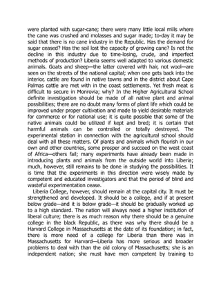 were planted with sugar-cane; there were many little local mills where
the cane was crushed and molasses and sugar made; to-day it may be
said that there is no cane industry in the Republic. Has the demand for
sugar ceased? Has the soil lost the capacity of growing cane? Is not the
decline in this industry due to time-losing, crude, and imperfect
methods of production? Liberia seems well adapted to various domestic
animals. Goats and sheep—the latter covered with hair, not wool—are
seen on the streets of the national capital; when one gets back into the
interior, cattle are found in native towns and in the district about Cape
Palmas cattle are met with in the coast settlements. Yet fresh meat is
difficult to secure in Monrovia; why? In the Higher Agricultural School
definite investigation should be made of all native plant and animal
possibilities; there are no doubt many forms of plant life which could be
improved under proper cultivation and made to yield desirable materials
for commerce or for national use; it is quite possible that some of the
native animals could be utilized if kept and bred; it is certain that
harmful animals can be controlled or totally destroyed. The
experimental station in connection with the agricultural school should
deal with all these matters. Of plants and animals which flourish in our
own and other countries, some prosper and succeed on the west coast
of Africa—others fail; many experiments have already been made in
introducing plants and animals from the outside world into Liberia;
much, however, still remains to be done in studying the possibilities. It
is time that the experiments in this direction were wisely made by
competent and educated investigators and that the period of blind and
wasteful experimentation cease.
Liberia College, however, should remain at the capital city. It must be
strengthened and developed. It should be a college, and if at present
below grade—and it is below grade—it should be gradually worked up
to a high standard. The nation will always need a higher institution of
liberal culture; there is as much reason why there should be a genuine
college in the black Republic, as there was why there should be a
Harvard College in Massachusetts at the date of its foundation; in fact,
there is more need of a college for Liberia than there was in
Massachusetts for Harvard—Liberia has more serious and broader
problems to deal with than the old colony of Massachusetts; she is an
independent nation; she must have men competent by training to
 