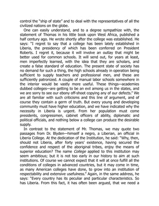 control the “ship of state” and to deal with the representatives of all the
civilized nations on the globe.
One can easily understand, and to a degree sympathize with, the
statement of Thomas in his little book upon West Africa, published a
half century ago. He wrote shortly after the college was established. He
says: “I regret to say that a college has been lately established in
Liberia, the presidency of which has been conferred on President
Roberts. I regret it, because it will involve an outlay that might be
better used for common schools. It will send out, for years at least,
men imperfectly learned, with the idea that they are scholars, and
create a false standard of education. The present state of society has
no demand for such a thing, the high schools already in operation being
sufficient to supply teachers and professional men, and these are
sufficiently patronized. A couple of manual labor schools somewhere in
the interior would be vastly more useful. These things—academies
dubbed colleges—are getting to be an evil among us in the states, and
we are sorry to see our ebony off-shoot copying any of our defects.” We
are all familiar with such criticisms and this line of argument, and of
course they contain a germ of truth. But every young and developing
community must have higher education, and we have indicated why the
necessity in Liberia is urgent. From her population must come
presidents, congressmen, cabinet officers of ability, diplomatic and
political officials, and nothing below a college can produce the desirable
supply.
In contrast to the statement of Mr. Thomas, we may quote two
passages from Dr. Blyden—himself a negro, a Liberian, an official in
Liberia College. At the dedication of the Institution, he said: “Why, then,
should not Liberia, after forty years’ existence, having secured the
confidence and respect of the aboriginal tribes, enjoy the means of
superior education? The name College applied to this institution may
seem ambitious; but it is not too early in our history to aim at such
institutions. Of course we cannot expect that it will at once fulfill all the
conditions of colleges in advanced countries, but it may come in time,
as many American colleges have done, to grow into an institution of
respectability and extensive usefulness.” Again, in the same address, he
says: “Every country has its peculiar and particular characteristics. So
has Liberia. From this fact, it has often been argued, that we need a
 