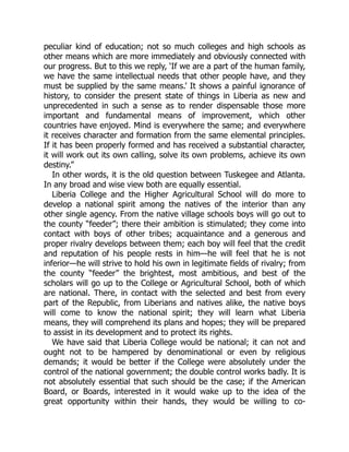 peculiar kind of education; not so much colleges and high schools as
other means which are more immediately and obviously connected with
our progress. But to this we reply, ‘If we are a part of the human family,
we have the same intellectual needs that other people have, and they
must be supplied by the same means.’ It shows a painful ignorance of
history, to consider the present state of things in Liberia as new and
unprecedented in such a sense as to render dispensable those more
important and fundamental means of improvement, which other
countries have enjoyed. Mind is everywhere the same; and everywhere
it receives character and formation from the same elemental principles.
If it has been properly formed and has received a substantial character,
it will work out its own calling, solve its own problems, achieve its own
destiny.”
In other words, it is the old question between Tuskegee and Atlanta.
In any broad and wise view both are equally essential.
Liberia College and the Higher Agricultural School will do more to
develop a national spirit among the natives of the interior than any
other single agency. From the native village schools boys will go out to
the county “feeder”; there their ambition is stimulated; they come into
contact with boys of other tribes; acquaintance and a generous and
proper rivalry develops between them; each boy will feel that the credit
and reputation of his people rests in him—he will feel that he is not
inferior—he will strive to hold his own in legitimate fields of rivalry; from
the county “feeder” the brightest, most ambitious, and best of the
scholars will go up to the College or Agricultural School, both of which
are national. There, in contact with the selected and best from every
part of the Republic, from Liberians and natives alike, the native boys
will come to know the national spirit; they will learn what Liberia
means, they will comprehend its plans and hopes; they will be prepared
to assist in its development and to protect its rights.
We have said that Liberia College would be national; it can not and
ought not to be hampered by denominational or even by religious
demands; it would be better if the College were absolutely under the
control of the national government; the double control works badly. It is
not absolutely essential that such should be the case; if the American
Board, or Boards, interested in it would wake up to the idea of the
great opportunity within their hands, they would be willing to co-
 