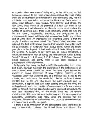 as superior; they were men of ability who, in the old home, had felt
themselves subject to the most unjust discrimination; they had chafed
under the disadvantages and inequality of their situations; they felt that
in Liberia there was indeed a chance for black men. Such were Lott
Carey, Elijah Johnson, Hilary Teague, Amos Herring, and others. The
new colony owed much to the presence of a few such men. It has
always been so, it will always be so; there is no community where the
number of leaders is large; there is no community where the rank and
file are honest, respectable, ambitious, and progressive. It is
unreasonable to expect in Liberia what we could not find in any civilized
land of white men. An interesting fact regarding Liberia is that the
supply of leaders has never failed. The “fathers” died; the sons have
followed; the first settlers have gone to their reward; new settlers with
the qualifications of leadership have always come. When the colony
gave place to the Republic, it had leaders like Roberts, Hilary Johnson,
and Stephen A. Benson. To-day there are, all things considered, a
remarkable number of men of ability; the little land with Arthur Barclay,
Daniel E. Howard, J. J. Dossen, F. E. R. Johnson, T. McCants Stewart,
Bishop Ferguson,—and plenty more—is not badly equipped for
grappling with national problems.
In the early days every one had to suffer the acclimating fever; many
died. Such, however, has been the experience in the settlement of all
new countries, even outside the tropics. Our own pilgrim fathers lost
severely in taking possession of New England; mastery of the
Mississippi Valley was achieved only at a frightful loss in life; to the
outsider, who only reads the death list, Liberian settlement seems
horrible; but, to the one who knows the price eternally paid for
colonization, it appears less bad. After passing through the fever, and
settling down to work, the question of success was one for each man to
settle for himself. The two opportunities were trade and agriculture. We
have seen repeatedly that, on the whole, trade had the greater
attractiveness. Still, numbers went to farming and the development of
plantations. Opportunity was really large and success was not
infrequent. The number of early settlers who promptly secured comfort,
and even modest wealth, was great.
If there is to be immigration on any considerable scale, there must be
easy communication between the United States and Liberia. The
 
