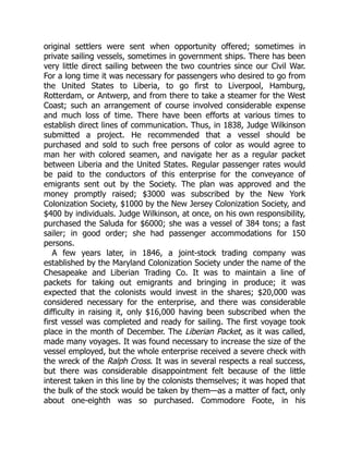original settlers were sent when opportunity offered; sometimes in
private sailing vessels, sometimes in government ships. There has been
very little direct sailing between the two countries since our Civil War.
For a long time it was necessary for passengers who desired to go from
the United States to Liberia, to go first to Liverpool, Hamburg,
Rotterdam, or Antwerp, and from there to take a steamer for the West
Coast; such an arrangement of course involved considerable expense
and much loss of time. There have been efforts at various times to
establish direct lines of communication. Thus, in 1838, Judge Wilkinson
submitted a project. He recommended that a vessel should be
purchased and sold to such free persons of color as would agree to
man her with colored seamen, and navigate her as a regular packet
between Liberia and the United States. Regular passenger rates would
be paid to the conductors of this enterprise for the conveyance of
emigrants sent out by the Society. The plan was approved and the
money promptly raised; $3000 was subscribed by the New York
Colonization Society, $1000 by the New Jersey Colonization Society, and
$400 by individuals. Judge Wilkinson, at once, on his own responsibility,
purchased the Saluda for $6000; she was a vessel of 384 tons; a fast
sailer; in good order; she had passenger accommodations for 150
persons.
A few years later, in 1846, a joint-stock trading company was
established by the Maryland Colonization Society under the name of the
Chesapeake and Liberian Trading Co. It was to maintain a line of
packets for taking out emigrants and bringing in produce; it was
expected that the colonists would invest in the shares; $20,000 was
considered necessary for the enterprise, and there was considerable
difficulty in raising it, only $16,000 having been subscribed when the
first vessel was completed and ready for sailing. The first voyage took
place in the month of December. The Liberian Packet, as it was called,
made many voyages. It was found necessary to increase the size of the
vessel employed, but the whole enterprise received a severe check with
the wreck of the Ralph Cross. It was in several respects a real success,
but there was considerable disappointment felt because of the little
interest taken in this line by the colonists themselves; it was hoped that
the bulk of the stock would be taken by them—as a matter of fact, only
about one-eighth was so purchased. Commodore Foote, in his
 