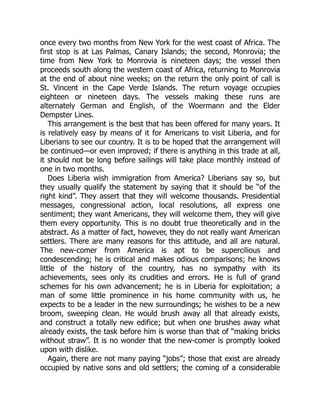 once every two months from New York for the west coast of Africa. The
first stop is at Las Palmas, Canary Islands; the second, Monrovia; the
time from New York to Monrovia is nineteen days; the vessel then
proceeds south along the western coast of Africa, returning to Monrovia
at the end of about nine weeks; on the return the only point of call is
St. Vincent in the Cape Verde Islands. The return voyage occupies
eighteen or nineteen days. The vessels making these runs are
alternately German and English, of the Woermann and the Elder
Dempster Lines.
This arrangement is the best that has been offered for many years. It
is relatively easy by means of it for Americans to visit Liberia, and for
Liberians to see our country. It is to be hoped that the arrangement will
be continued—or even improved; if there is anything in this trade at all,
it should not be long before sailings will take place monthly instead of
one in two months.
Does Liberia wish immigration from America? Liberians say so, but
they usually qualify the statement by saying that it should be “of the
right kind”. They assert that they will welcome thousands. Presidential
messages, congressional action, local resolutions, all express one
sentiment; they want Americans, they will welcome them, they will give
them every opportunity. This is no doubt true theoretically and in the
abstract. As a matter of fact, however, they do not really want American
settlers. There are many reasons for this attitude, and all are natural.
The new-comer from America is apt to be supercilious and
condescending; he is critical and makes odious comparisons; he knows
little of the history of the country, has no sympathy with its
achievements, sees only its crudities and errors. He is full of grand
schemes for his own advancement; he is in Liberia for exploitation; a
man of some little prominence in his home community with us, he
expects to be a leader in the new surroundings; he wishes to be a new
broom, sweeping clean. He would brush away all that already exists,
and construct a totally new edifice; but when one brushes away what
already exists, the task before him is worse than that of “making bricks
without straw”. It is no wonder that the new-comer is promptly looked
upon with dislike.
Again, there are not many paying “jobs”; those that exist are already
occupied by native sons and old settlers; the coming of a considerable
 
