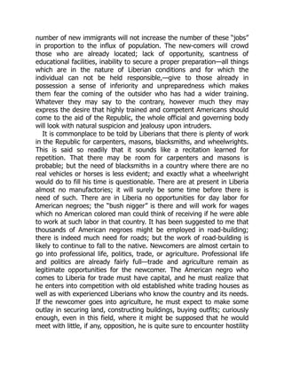 number of new immigrants will not increase the number of these “jobs”
in proportion to the influx of population. The new-comers will crowd
those who are already located; lack of opportunity, scantness of
educational facilities, inability to secure a proper preparation—all things
which are in the nature of Liberian conditions and for which the
individual can not be held responsible,—give to those already in
possession a sense of inferiority and unpreparedness which makes
them fear the coming of the outsider who has had a wider training.
Whatever they may say to the contrary, however much they may
express the desire that highly trained and competent Americans should
come to the aid of the Republic, the whole official and governing body
will look with natural suspicion and jealousy upon intruders.
It is commonplace to be told by Liberians that there is plenty of work
in the Republic for carpenters, masons, blacksmiths, and wheelwrights.
This is said so readily that it sounds like a recitation learned for
repetition. That there may be room for carpenters and masons is
probable; but the need of blacksmiths in a country where there are no
real vehicles or horses is less evident; and exactly what a wheelwright
would do to fill his time is questionable. There are at present in Liberia
almost no manufactories; it will surely be some time before there is
need of such. There are in Liberia no opportunities for day labor for
American negroes; the “bush nigger” is there and will work for wages
which no American colored man could think of receiving if he were able
to work at such labor in that country. It has been suggested to me that
thousands of American negroes might be employed in road-building;
there is indeed much need for roads; but the work of road-building is
likely to continue to fall to the native. Newcomers are almost certain to
go into professional life, politics, trade, or agriculture. Professional life
and politics are already fairly full—trade and agriculture remain as
legitimate opportunities for the newcomer. The American negro who
comes to Liberia for trade must have capital, and he must realize that
he enters into competition with old established white trading houses as
well as with experienced Liberians who know the country and its needs.
If the newcomer goes into agriculture, he must expect to make some
outlay in securing land, constructing buildings, buying outfits; curiously
enough, even in this field, where it might be supposed that he would
meet with little, if any, opposition, he is quite sure to encounter hostility
 