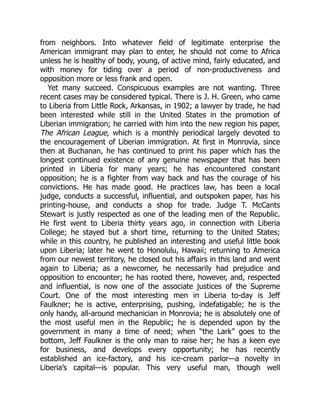 from neighbors. Into whatever field of legitimate enterprise the
American immigrant may plan to enter, he should not come to Africa
unless he is healthy of body, young, of active mind, fairly educated, and
with money for tiding over a period of non-productiveness and
opposition more or less frank and open.
Yet many succeed. Conspicuous examples are not wanting. Three
recent cases may be considered typical. There is J. H. Green, who came
to Liberia from Little Rock, Arkansas, in 1902; a lawyer by trade, he had
been interested while still in the United States in the promotion of
Liberian immigration; he carried with him into the new region his paper,
The African League, which is a monthly periodical largely devoted to
the encouragement of Liberian immigration. At first in Monrovia, since
then at Buchanan, he has continued to print his paper which has the
longest continued existence of any genuine newspaper that has been
printed in Liberia for many years; he has encountered constant
opposition; he is a fighter from way back and has the courage of his
convictions. He has made good. He practices law, has been a local
judge, conducts a successful, influential, and outspoken paper, has his
printing-house, and conducts a shop for trade. Judge T. McCants
Stewart is justly respected as one of the leading men of the Republic.
He first went to Liberia thirty years ago, in connection with Liberia
College; he stayed but a short time, returning to the United States;
while in this country, he published an interesting and useful little book
upon Liberia; later he went to Honolulu, Hawaii; returning to America
from our newest territory, he closed out his affairs in this land and went
again to Liberia; as a newcomer, he necessarily had prejudice and
opposition to encounter; he has rooted there, however, and, respected
and influential, is now one of the associate justices of the Supreme
Court. One of the most interesting men in Liberia to-day is Jeff
Faulkner; he is active, enterprising, pushing, indefatigable; he is the
only handy, all-around mechanician in Monrovia; he is absolutely one of
the most useful men in the Republic; he is depended upon by the
government in many a time of need; when “the Lark” goes to the
bottom, Jeff Faulkner is the only man to raise her; he has a keen eye
for business, and develops every opportunity; he has recently
established an ice-factory, and his ice-cream parlor—a novelty in
Liberia’s capital—is popular. This very useful man, though well
 