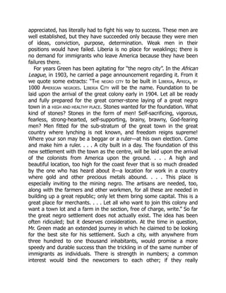 appreciated, has literally had to fight his way to success. These men are
well established, but they have succeeded only because they were men
of ideas, conviction, purpose, determination. Weak men in their
positions would have failed. Liberia is no place for weaklings; there is
no demand for immigrants who leave America because they have been
failures there.
For years Green has been agitating for “the negro city”. In the African
League, in 1903, he carried a page announcement regarding it. From it
we quote some extracts: “The negro city to be built in Liberia, Africa, by
1000 American negroes. Liberia City will be the name. Foundation to be
laid upon the arrival of the great colony early in 1904. Let all be ready
and fully prepared for the great corner-stone laying of a great negro
town in a HIGH AND HEALTHY PLACE. Stones wanted for the foundation. What
kind of stones? Stones in the form of men! Self-sacrificing, vigorous,
fearless, strong-hearted, self-supporting, brainy, brawny, God-fearing
men? Men fitted for the sub-stratum of the great town in the great
country where lynching is not known, and freedom reigns supreme!
Where your son may be a beggar or a ruler—at his own election. Come
and make him a ruler. . . . A city built in a day. The foundation of this
new settlement with the town as the centre, will be laid upon the arrival
of the colonists from America upon the ground. . . . A high and
beautiful location, too high for the coast fever that is so much dreaded
by the one who has heard about it—a location for work in a country
where gold and other precious metals abound. . . . This place is
especially inviting to the mining negro. The artisans are needed, too,
along with the farmers and other workmen, for all these are needed in
building up a great republic; only let them bring some capital. This is a
great place for merchants. . . . Let all who want to join this colony and
want a town lot and a farm in the section, free of charge, write.” So far
the great negro settlement does not actually exist. The idea has been
often ridiculed; but it deserves consideration. At the time in question,
Mr. Green made an extended journey in which he claimed to be looking
for the best site for his settlement. Such a city, with anywhere from
three hundred to one thousand inhabitants, would promise a more
speedy and durable success than the trickling in of the same number of
immigrants as individuals. There is strength in numbers; a common
interest would bind the newcomers to each other; if they really
 