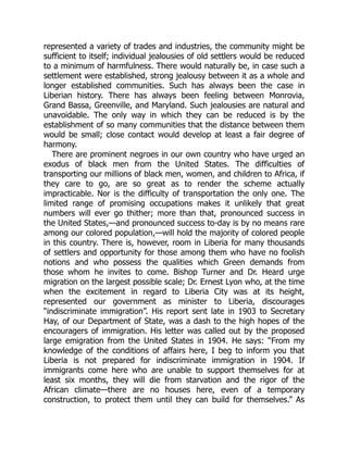 represented a variety of trades and industries, the community might be
sufficient to itself; individual jealousies of old settlers would be reduced
to a minimum of harmfulness. There would naturally be, in case such a
settlement were established, strong jealousy between it as a whole and
longer established communities. Such has always been the case in
Liberian history. There has always been feeling between Monrovia,
Grand Bassa, Greenville, and Maryland. Such jealousies are natural and
unavoidable. The only way in which they can be reduced is by the
establishment of so many communities that the distance between them
would be small; close contact would develop at least a fair degree of
harmony.
There are prominent negroes in our own country who have urged an
exodus of black men from the United States. The difficulties of
transporting our millions of black men, women, and children to Africa, if
they care to go, are so great as to render the scheme actually
impracticable. Nor is the difficulty of transportation the only one. The
limited range of promising occupations makes it unlikely that great
numbers will ever go thither; more than that, pronounced success in
the United States,—and pronounced success to-day is by no means rare
among our colored population,—will hold the majority of colored people
in this country. There is, however, room in Liberia for many thousands
of settlers and opportunity for those among them who have no foolish
notions and who possess the qualities which Green demands from
those whom he invites to come. Bishop Turner and Dr. Heard urge
migration on the largest possible scale; Dr. Ernest Lyon who, at the time
when the excitement in regard to Liberia City was at its height,
represented our government as minister to Liberia, discourages
“indiscriminate immigration”. His report sent late in 1903 to Secretary
Hay, of our Department of State, was a dash to the high hopes of the
encouragers of immigration. His letter was called out by the proposed
large emigration from the United States in 1904. He says: “From my
knowledge of the conditions of affairs here, I beg to inform you that
Liberia is not prepared for indiscriminate immigration in 1904. If
immigrants come here who are unable to support themselves for at
least six months, they will die from starvation and the rigor of the
African climate—there are no houses here, even of a temporary
construction, to protect them until they can build for themselves.” As
 