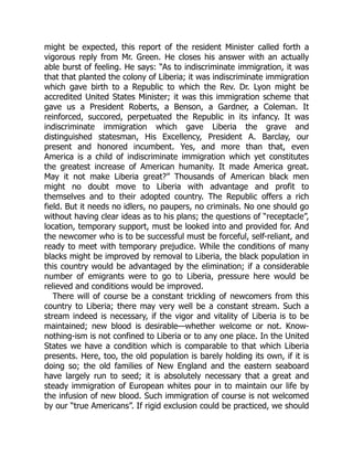 might be expected, this report of the resident Minister called forth a
vigorous reply from Mr. Green. He closes his answer with an actually
able burst of feeling. He says: “As to indiscriminate immigration, it was
that that planted the colony of Liberia; it was indiscriminate immigration
which gave birth to a Republic to which the Rev. Dr. Lyon might be
accredited United States Minister; it was this immigration scheme that
gave us a President Roberts, a Benson, a Gardner, a Coleman. It
reinforced, succored, perpetuated the Republic in its infancy. It was
indiscriminate immigration which gave Liberia the grave and
distinguished statesman, His Excellency, President A. Barclay, our
present and honored incumbent. Yes, and more than that, even
America is a child of indiscriminate immigration which yet constitutes
the greatest increase of American humanity. It made America great.
May it not make Liberia great?” Thousands of American black men
might no doubt move to Liberia with advantage and profit to
themselves and to their adopted country. The Republic offers a rich
field. But it needs no idlers, no paupers, no criminals. No one should go
without having clear ideas as to his plans; the questions of “receptacle”,
location, temporary support, must be looked into and provided for. And
the newcomer who is to be successful must be forceful, self-reliant, and
ready to meet with temporary prejudice. While the conditions of many
blacks might be improved by removal to Liberia, the black population in
this country would be advantaged by the elimination; if a considerable
number of emigrants were to go to Liberia, pressure here would be
relieved and conditions would be improved.
There will of course be a constant trickling of newcomers from this
country to Liberia; there may very well be a constant stream. Such a
stream indeed is necessary, if the vigor and vitality of Liberia is to be
maintained; new blood is desirable—whether welcome or not. Know-
nothing-ism is not confined to Liberia or to any one place. In the United
States we have a condition which is comparable to that which Liberia
presents. Here, too, the old population is barely holding its own, if it is
doing so; the old families of New England and the eastern seaboard
have largely run to seed; it is absolutely necessary that a great and
steady immigration of European whites pour in to maintain our life by
the infusion of new blood. Such immigration of course is not welcomed
by our “true Americans”. If rigid exclusion could be practiced, we should
 