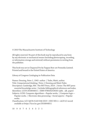 © 2019 The Massachusetts Institute of Technology
All rights reserved. No part of this book may be reproduced in any form
by any electronic or mechanical means (including photocopying, recording,
or information storage and retrieval) without permission in writing from
the publisher.
This book was set in Chaparral Pro by Toppan Best-set Premedia Limited.
Printed and bound in the United States of America.
Library of Congress Cataloging-in-Publication Data
Names: Denning, Peter J., 1942- author. | Tedre, Matti, author.
Title: Computational thinking / Peter J. Denning and Matti Tedre.
Description: Cambridge, MA : The MIT Press, 2019. | Series: The MIT press
essential knowledge series | Includes bibliographical references and index.
Identifiers: LCCN 2018044011 | ISBN 9780262536561 (pbk. : alk. paper)
Subjects: LCSH: Computer algorithms—Popular works. | Computer logic—
Popular works. | Electronic data processing—Social aspects—Popular
works.
Classification: LCC QA76.9.L63 D46 2019 | DDC 005.1—dc23 LC record
available at https://lccn.loc.gov/2018044011
10 9 8 7 6 5 4 3 2 1
 