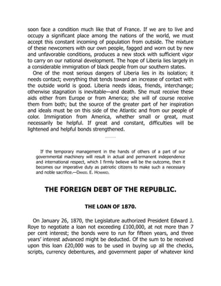 soon face a condition much like that of France. If we are to live and
occupy a significant place among the nations of the world, we must
accept this constant incoming of population from outside. The mixture
of these newcomers with our own people, fagged and worn out by new
and unfavorable conditions, produces a new stock with sufficient vigor
to carry on our national development. The hope of Liberia lies largely in
a considerable immigration of black people from our southern states.
One of the most serious dangers of Liberia lies in its isolation; it
needs contact; everything that tends toward an increase of contact with
the outside world is good. Liberia needs ideas, friends, interchange;
otherwise stagnation is inevitable—and death. She must receive these
aids either from Europe or from America; she will of course receive
them from both; but the source of the greater part of her inspiration
and ideals must be on this side of the Atlantic and from our people of
color. Immigration from America, whether small or great, must
necessarily be helpful. If great and constant, difficulties will be
lightened and helpful bonds strengthened.
If the temporary management in the hands of others of a part of our
governmental machinery will result in actual and permanent independence
and international respect, which I firmly believe will be the outcome, then it
becomes our imperative duty as patriotic citizens to make such a necessary
and noble sacrifice.—Daniel E. Howard.
THE FOREIGN DEBT OF THE REPUBLIC.
THE LOAN OF 1870.
On January 26, 1870, the Legislature authorized President Edward J.
Roye to negotiate a loan not exceeding £100,000, at not more than 7
per cent interest; the bonds were to run for fifteen years, and three
years’ interest advanced might be deducted. Of the sum to be received
upon this loan £20,000 was to be used in buying up all the checks,
scripts, currency debentures, and government paper of whatever kind
 