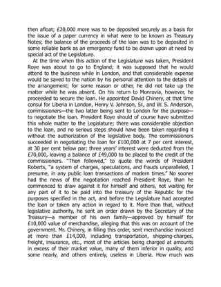then afloat; £20,000 more was to be deposited securely as a basis for
the issue of a paper currency in what were to be known as Treasury
Notes; the balance of the proceeds of the loan was to be deposited in
some reliable bank as an emergency fund to be drawn upon at need by
special act of the Legislature.
At the time when this action of the Legislature was taken, President
Roye was about to go to England; it was supposed that he would
attend to the business while in London, and that considerable expense
would be saved to the nation by his personal attention to the details of
the arrangement; for some reason or other, he did not take up the
matter while he was absent. On his return to Monrovia, however, he
proceeded to secure the loan. He appointed David Chinery, at that time
consul for Liberia in London, Henry V. Johnson, Sr., and W. S. Anderson,
commissioners—the two latter being sent to London for the purpose—
to negotiate the loan. President Roye should of course have submitted
this whole matter to the Legislature; there was considerable objection
to the loan, and no serious steps should have been taken regarding it
without the authorization of the legislative body. The commissioners
succeeded in negotiating the loan for £100,000 at 7 per cent interest,
at 30 per cent below par; three years’ interest were deducted from the
£70,000, leaving a balance of £49,000 to be placed to the credit of the
commissioners. “Then followed,” to quote the words of President
Roberts, “a system of charges, speculations, and frauds unparalleled, I
presume, in any public loan transactions of modern times.” No sooner
had the news of the negotiation reached President Roye, than he
commenced to draw against it for himself and others, not waiting for
any part of it to be paid into the treasury of the Republic for the
purposes specified in the act, and before the Legislature had accepted
the loan or taken any action in regard to it. More than that, without
legislative authority, he sent an order drawn by the Secretary of the
Treasury—a member of his own family—approved by himself for
£10,000 value of merchandise, alleging that this was on account of the
government. Mr. Chinery, in filling this order, sent merchandise invoiced
at more than £14,000, including transportation, shipping-charges,
freight, insurance, etc., most of the articles being charged at amounts
in excess of their market value, many of them inferior in quality, and
some nearly, and others entirely, useless in Liberia. How much was
 