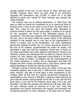 actually realized of this loan no one knows; Sir Harry Johnston says
£27,000; Ferguson (from whom we draw most of the particulars
regarding this transaction) says £17,903. In return for it, at least
£80,000 in bonds were issued—Sir Harry Johnston says perhaps the
whole £100,000.
The moment was one of political disturbance. In 1869 there had
been an effort to amend the constitution so as to extend the office of
President from a term of two years to one of four; the effort failed. In
May, 1871, when his two years had elapsed, Roye attempted to
continue himself in power for two years longer; a shadow of an excuse
for this usurpation was found in this attempted passing of an
amendment. This bold coup, together with the dissatisfaction regarding
the loan, led to his being hurled from power. Notice of the disturbed
condition of the Republic was at once sent to the representative of
Liberia in London, and to the bondholders; the newly established
government ordered all drafts, etc., for money received on account of
the loan to be stopped, countermanded the orders for goods, and
demanded a statu quo until the Legislature should have a chance to
act; legal proceedings were taken against Commissioners Johnson and
Anderson; Chinery was discharged from his office as Liberian Consul in
London; Mr. John Jackson was appointed Consul-General in his place
and took charge of matters. So palpable was the mismanagement of
this whole transaction in London, and so extravagant had been the
charges and other outlays connected with it, that Consul Jackson took
legal proceedings to protect the interests of the Republic.
Through a period of almost thirty years, the matter of this loan was
constantly agitated, and it was only in 1898 that the Liberian Consul,
Henry Hayman, was able to bring about a final arrangement of the
unhappy affair. At that time the Liberian Government recognized its
responsibility to the amount of £80,000; it agreed to begin payment at
once upon the bonds—paying interest at the rate of 3 per cent the first
three years, 4 per cent for the following three years, and 5 per cent
thereafter until both the principal and interest be fully paid; after that,
the back interests would be assumed at 5 per cent. Since this
adjustment, the Liberian Government has regularly and honorably met
its interest payments. Sir Harry Johnston, in his great work on Liberia,
 