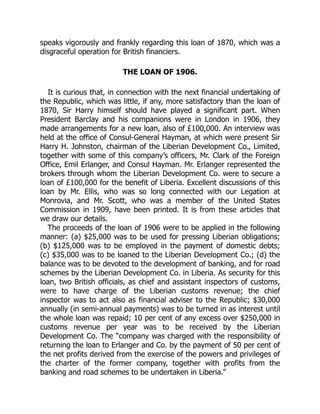 speaks vigorously and frankly regarding this loan of 1870, which was a
disgraceful operation for British financiers.
THE LOAN OF 1906.
It is curious that, in connection with the next financial undertaking of
the Republic, which was little, if any, more satisfactory than the loan of
1870, Sir Harry himself should have played a significant part. When
President Barclay and his companions were in London in 1906, they
made arrangements for a new loan, also of £100,000. An interview was
held at the office of Consul-General Hayman, at which were present Sir
Harry H. Johnston, chairman of the Liberian Development Co., Limited,
together with some of this company’s officers, Mr. Clark of the Foreign
Office, Emil Erlanger, and Consul Hayman. Mr. Erlanger represented the
brokers through whom the Liberian Development Co. were to secure a
loan of £100,000 for the benefit of Liberia. Excellent discussions of this
loan by Mr. Ellis, who was so long connected with our Legation at
Monrovia, and Mr. Scott, who was a member of the United States
Commission in 1909, have been printed. It is from these articles that
we draw our details.
The proceeds of the loan of 1906 were to be applied in the following
manner: (a) $25,000 was to be used for pressing Liberian obligations;
(b) $125,000 was to be employed in the payment of domestic debts;
(c) $35,000 was to be loaned to the Liberian Development Co.; (d) the
balance was to be devoted to the development of banking, and for road
schemes by the Liberian Development Co. in Liberia. As security for this
loan, two British officials, as chief and assistant inspectors of customs,
were to have charge of the Liberian customs revenue; the chief
inspector was to act also as financial adviser to the Republic; $30,000
annually (in semi-annual payments) was to be turned in as interest until
the whole loan was repaid; 10 per cent of any excess over $250,000 in
customs revenue per year was to be received by the Liberian
Development Co. The “company was charged with the responsibility of
returning the loan to Erlanger and Co. by the payment of 50 per cent of
the net profits derived from the exercise of the powers and privileges of
the charter of the former company, together with profits from the
banking and road schemes to be undertaken in Liberia.”
 