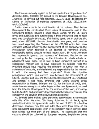 The loan was actually applied as follows: (a) to the extinguishment of
domestic debts, £30,000; (b) loaned to the Liberian Development Co.,
£7000; (c) in carrying out road schemes, £32,776.11.3; (d) obtained by
Liberia on ratification of tripartite agreement of 1908, £30,223.8.9;
total, £100,000.
Friction soon arose in the administration of the customs. The Liberian
Development Co. constructed fifteen miles of automobile road in the
Careysberg District, bought a small steam launch for the St. Paul’s
River, and purchased two automobiles; it then announced that its road
fund was completely exhausted, after having spent, on an ordinary dirt
road, about $163,882. Liberian dissatisfaction was great, and question
was raised regarding the “balance of the £70,000 which had been
entrusted without security to the management of the company.” In the
investigation which followed in an attempt to rearrange affairs,
considerable feeling appears to have been shown. Sir Harry Johnston
had repeatedly ignored the requests of President Barclay for an
accounting by his company; in the interview in which efforts at
adjustment were made, he is said to have conducted himself in a
supercilious manner and to have expressed his surprise “that the
President should have required the company to furnish him with a
statement of accounts, and disclaimed any responsibility for the manner
in which the money had been expended”. Under the tripartite
arrangement which was entered into between the Government of
Liberia, Erlanger and Co., and the Liberian Development Co., Chartered
and Limited, it was finally arranged that “Liberia assume direct
responsibility to Messrs. Erlanger and Co. for the loan of 1906, and,
aside from obtaining some advantages in the new Agreement, secured
from the Liberian Development Co. the residue of the loan, amounting
to £30,223.8.9, and practically dispensed with the future services of this
company in the solution of the new Liberian problems.”
Mr. Emmett Scott makes some pertinent observations in connection
with this affair. He says: “Sir Harry Johnston, in his book, quite
spiritedly criticizes the agreements under the loan of 1871. It is hard to
determine, however, how less one-sided they were than those of his
own benevolent corporation, even if his company had in perfect good
faith carried out their part of the bargain. The suggestion that the
customs should be collected by European experts, Englishmen being
 