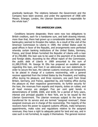 practically bankrupt. The relations between the Government and the
Company have been severed, and under the agreement of 1908 with
Messrs. Erlanger, London, the Liberian Government is responsible for
the whole loan.”
THE AMERICAN LOAN.
Conditions became desperate; there were now two obligations to
British creditors, each for a handsome sum, and both drawing interest;
more than that, there had grown up a considerable domestic debt; real
bankruptcy seemed to threaten the nation. As a result of the visit of the
American Commission to Liberia in 1909, the United States used its
good offices in favor of the Republic, and arrangements were perfected
whereby certain banking institutions of the United States, Germany,
France, and Great Britain furnished the Republic of Liberia with a loan
of $1,700,000; this loan was to be used in the payment of its domestic
and foreign debts. According to the official report of the Commission,
the public debt of Liberia in 1909 amounted to the sum of
$1,289,570.60. Mr. George W. Ellis has prepared an excellent paper
regarding this loan, and from it we abbreviate our own statement. In
order to secure the loan, the Liberian customs revenues are temporarily
to be placed in charge of a customs receivership, with a general
receiver appointed from the United States by the President, and holding
office during his pleasure, and three receivers, one each from Great
Britain, Germany, and France, appointed by, and holding office during
the pleasure of, their respective governments. As further security for
the loan, the revenues from exports and imports, duties on rubber, and
all head moneys are pledged. Five per cent gold bonds in
denominations of $1000, $500, and $100, for a period of forty years,
interest and principal payable in New York, are to be issued by the
Liberian Government. The Liberian revenues subject to the loan are
transferred for its service and are termed “assigned revenues”; these
assigned revenues are in charge of the receivership. The majority of the
receivers have the power to suspend customs officials, make temporary
appointments, make rules and regulations relative to the assigned
revenues; they have a right to adequate patrol for land and sea, and in
case such is not furnished, to supply it themselves. The general receiver
 