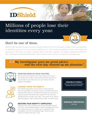 – IDShield member – L.N. in Sioux City, NE
MONITOR MORE OF WHAT MATTERS
We monitor your identity from every angle, not just your
Social Security number, credit cards and bank accounts. If
any change in your status occurs, you receive an email
update immediately.
COUNSEL WHEN YOU NEED IT
Our identity specialists are focused on protecting you.
They are available to provide you with a complete picture of
identity theft, walk you through all the steps you can take to
protect yourself and answer any questions. Plus, they are
available 24 hours a day, every day, in the event of an identity
theft emergency. We’re always here to help, no matter what.
RESTORE YOUR IDENTITY COMPLETELY
IDShield is the only company with an exclusive partnership
with Kroll, the worldwide leader in theft investigative services.
If a compromise occurs, contact your Licensed Private
Investigator who will immediately begin restoring your
identity to exactly the way it was.
(for you)
IDSHIELD INDIVIDUAL
(for you, your spouse/domestic
partner and up to 8 minors)
IDSHIELD FAMILY
Millions of people lose their
identities every year.
Don’t be one of them.
Identity theft has been the top consumer complaint filed with the FTC for 15 years straight. Victims are spending
an exorbitant amount of time and money dealing with it. The criminals are getting smarter. And they’re not
going away. That’s why you need a company that’s more than a website. You need an established institution
that understands all the potential threats, how to prevent them and how to restore any damage done.
My investigator gave me great advice
and the next day cleared up my situation.”
								 – IDShield member – L.N. in Sioux City, NE
$
5MILLIONSERVICE GUARANTEE
 