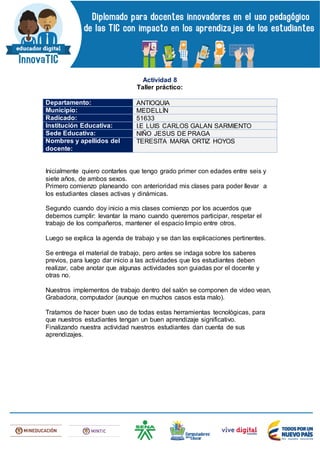 Actividad 8
Taller práctico:
Departamento: ANTIOQUIA
Municipio: MEDELLÍN
Radicado: 51633
Institución Educativa: I.E LUIS CARLOS GALAN SARMIENTO
Sede Educativa: NIÑO JESUS DE PRAGA
Nombres y apellidos del
docente:
TERESITA MARIA ORTIZ HOYOS
Inicialmente quiero contarles que tengo grado primer con edades entre seis y
siete años, de ambos sexos.
Primero comienzo planeando con anterioridad mis clases para poder llevar a
los estudiantes clases activas y dinámicas.
Segundo cuando doy inicio a mis clases comienzo por los acuerdos que
debemos cumplir: levantar la mano cuando queremos participar, respetar el
trabajo de los compañeros, mantener el espacio limpio entre otros.
Luego se explica la agenda de trabajo y se dan las explicaciones pertinentes.
Se entrega el material de trabajo, pero antes se indaga sobre los saberes
previos, para luego dar inicio a las actividades que los estudiantes deben
realizar, cabe anotar que algunas actividades son guiadas por el docente y
otras no.
Nuestros implementos de trabajo dentro del salón se componen de video vean,
Grabadora, computador (aunque en muchos casos esta malo).
Tratamos de hacer buen uso de todas estas herramientas tecnológicas, para
que nuestros estudiantes tengan un buen aprendizaje significativo.
Finalizando nuestra actividad nuestros estudiantes dan cuenta de sus
aprendizajes.