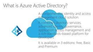 A comprehensive identity and access
management cloud solution.
It combines directory services,
advanced identity governance,
application access management and
a rich standards-based platform for
developers
It is available in 3 editions: free, Basic
and Premium
What is Azure Active Directory?
 