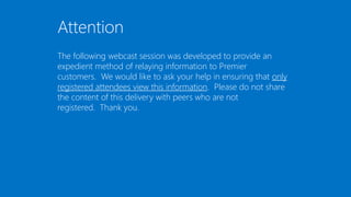 Attention
The following webcast session was developed to provide an
expedient method of relaying information to Premier
customers. We would like to ask your help in ensuring that only
registered attendees view this information. Please do not share
the content of this delivery with peers who are not
registered. Thank you.
 