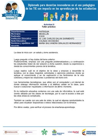 Actividad 8
Taller práctico:
Departamento: ANTIOQUIA
Municipio: MEDELLÍN
Radicado: 51635
Institución Educativa: I.E LUIS CARLOS GALAN SARMIENTO
Sede Educativa: COLINAS DE ENCISO
Nombres y apellidos del
docente:
MARIA BALVANERA GRAJALES HERNANDEZ
La clase la inicio con un saludo y tomo asistencia.
Luego pregunto si hay dudas del tema anterior.
Posteriormente, empiezo con una pregunta problematizadora y a continuación
los estudiantes tratan de dar solución a dicha cuestión, desde su experiencia o
desde los conocimientos previos de la temática.
Luego explico cuál es el objetivo de la clase y empiezo a desarrollar la
temática, con la clase magistral, actividades o ejercicios prácticos donde se
aplique el conocimiento y se da explicación a los fenómenos de la vida
cotidiana y mejore las situaciones o problemas del diario vivir.
Las herramientas tecnológicas, que utilizo son el computador y el internet de
donde obtengo información reciente y el teléfono celular en la clase, para
buscar o solucionar inquietudes o información de último momento.
En la institución educativa contamos con una sala de informática, la cual está
siendo utilizada por las clases de tecnología, por lo cual el acceso a ésta por
las otras áreas es complicado.
También se cuenta con una sala de video, la cual en algunas oportunidades la
utilizo para visualizar diapositivas o videos relacionados con la temáica.
Por último evalúo, para verificar el proceso de enseñanza-aprendizaje.