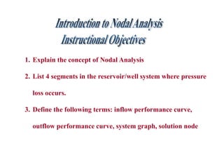 1. Explain the concept of Nodal Analysis
2. List 4 segments in the reservoir/well system where pressure
loss occurs.
3. Define the following terms: inflow performance curve,
outflow performance curve, system graph, solution node
 