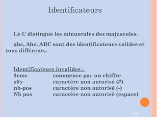 15
Le C distingue les minuscules des majuscules.
abc, Abc, ABC sont des identificateurs valides et
tous différents.
Identificateurs invalides :
3eme commence par un chiffre
x#y caractère non autorisé (#)
nb-pos caractère non autorisé (-)
Nb pos caractère non autorisé (espace)
Identificateurs
 