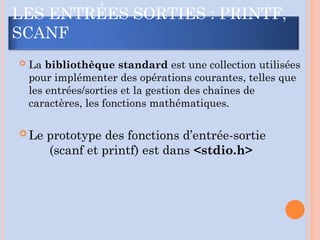  La bibliothèque standard est une collection utilisées
pour implémenter des opérations courantes, telles que
les entrées/sorties et la gestion des chaînes de
caractères, les fonctions mathématiques.
 Le prototype des fonctions d’entrée-sortie
(scanf et printf) est dans <stdio.h>
LES ENTRÉES SORTIES : PRINTF,
SCANF
 