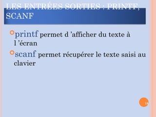 LES ENTRÉES SORTIES : PRINTF,
SCANF
printf permet d ’afficher du texte à
l ’écran
scanf permet récupérer le texte saisi au
clavier
18
 