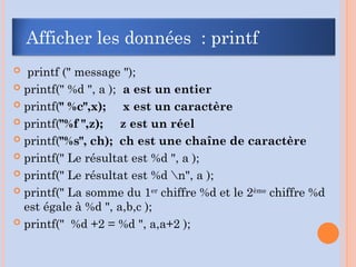  printf (" message ");
 printf(" %d ", a ); a est un entier
 printf(" %c",x); x est un caractère
 printf("%f ",z); z est un réel
 printf("%s", ch); ch est une chaîne de caractère
 printf(" Le résultat est %d ", a );
 printf(" Le résultat est %d n", a );
 printf(" La somme du 1er
chiffre %d et le 2ème
chiffre %d
est égale à %d ", a,b,c );
 printf(" %d +2 = %d ", a,a+2 );
Afficher les données : printf
 