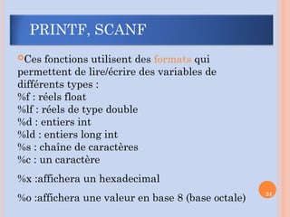 PRINTF, SCANF
Ces fonctions utilisent des formats qui
permettent de lire/écrire des variables de
différents types :
%f : réels float
%lf : réels de type double
%d : entiers int
%ld : entiers long int
%s : chaîne de caractères
%c : un caractère
%x :affichera un hexadecimal
%o :affichera une valeur en base 8 (base octale)
24
 