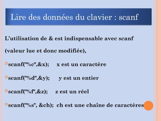 L’utilisation de & est indispensable avec scanf
(valeur lue et donc modifiée),
scanf("%c",&x); x est un caractère
scanf("%d",&y); y est un entier
scanf("%f",&z); z est un réel
scanf("%s", &ch); ch est une chaîne de caractères
Lire des données du clavier : scanf
 