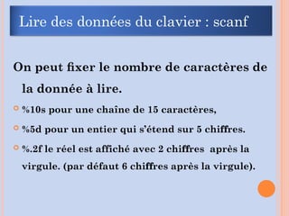 On peut ﬁxer le nombre de caractères de
la donnée à lire.
 %10s pour une chaîne de 15 caractères,
 %5d pour un entier qui s’étend sur 5 chi res.
ﬀ
 %.2f le réel est affiché avec 2 chi res après la
ﬀ
virgule. (par défaut 6 chi res après la virgule).
ﬀ
Lire des données du clavier : scanf
 