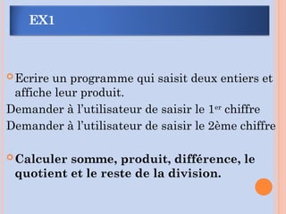 EX1
Ecrire un programme qui saisit deux entiers et
affiche leur produit.
Demander à l’utilisateur de saisir le 1er
chiffre
Demander à l’utilisateur de saisir le 2ème chiffre
Calculer somme, produit, différence, le
quotient et le reste de la division.
 