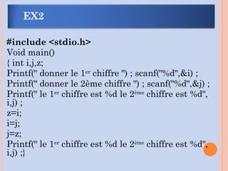 #include <stdio.h>
Void main()
{ int i,j,z;
Printf(" donner le 1er
chiffre ") ; scanf("%d",&i) ;
Printf(" donner le 2ème chiffre ") ; scanf("%d",&j) ;
Printf(" le 1er
chiffre est %d le 2ème
chiffre est %d",
i,j) ;
z=i;
i=j;
j=z;
Printf(" le 1er
chiffre est %d le 2ème
chiffre est %d",
i,j) ;}
EX2
 
