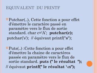 EQUIVALENT DU PRINTF
Putchar(..), Cette fonction a pour effet
d'émettre le caractère passé en
paramètre vers le flux de sortie
standard. char c=‘A’; putchar(c);
putchar('s'); // équivaut printf("s");
Puts(..) :Cette fonction a pour effet
d'émettre la chaine de caractères
passée en paramètre vers le flux de
sortie standard. puts (" le résultat ");
// équivaut printf(" le résultat n");
 