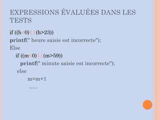 EXPRESSIONS ÉVALUÉES DANS LES
TESTS
if ((h<0)||(h>23))
printf(" heure saisie est incorrecte");
Else
if ((m<0)||(m>59))
printf(" minute saisie est incorrecte");
else
m=m+1
…..
 